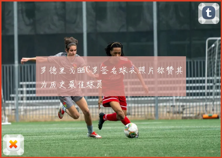 罗德里戈晒C罗签名球衣照片称赞其为历史最佳球员