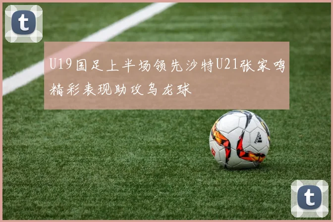 U19国足上半场领先沙特U21张家鸣精彩表现助攻乌龙球