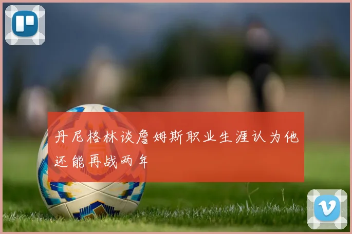 丹尼格林谈詹姆斯职业生涯认为他还能再战两年