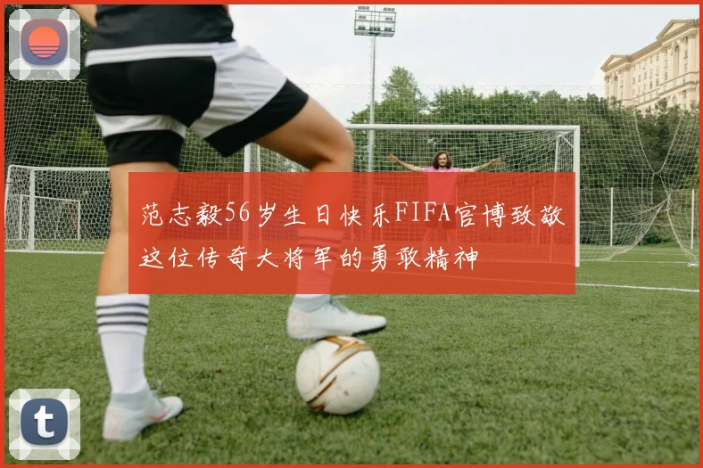 范志毅56岁生日快乐FIFA官博致敬这位传奇大将军的勇敢精神
