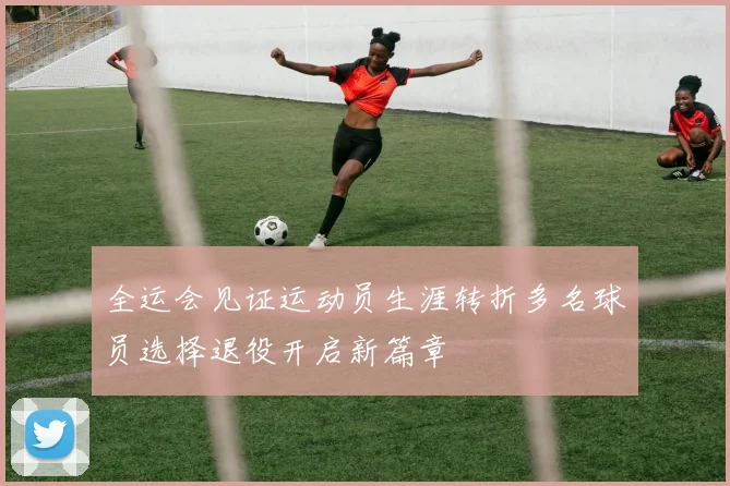 全运会见证运动员生涯转折多名球员选择退役开启新篇章