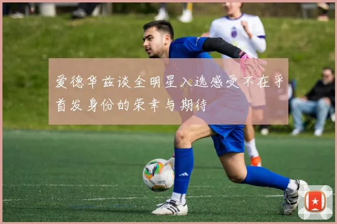 爱德华兹谈全明星入选感受不在乎首发身份的荣幸与期待
