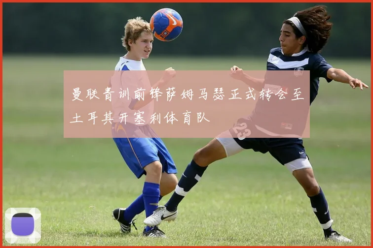 曼联青训前锋萨姆马瑟正式转会至土耳其开塞利体育队