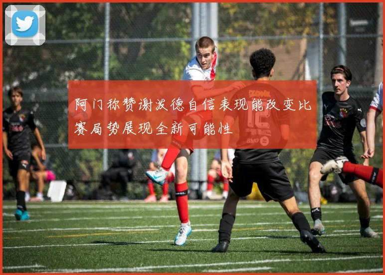 阿门称赞谢泼德自信表现能改变比赛局势展现全新可能性