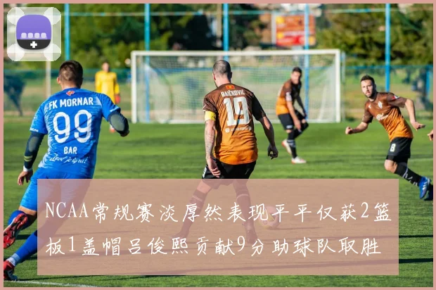 NCAA常规赛淡厚然表现平平仅获2篮板1盖帽吕俊熙贡献9分助球队取胜