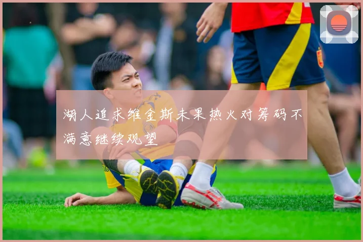 湖人追求维金斯未果热火对筹码不满意继续观望