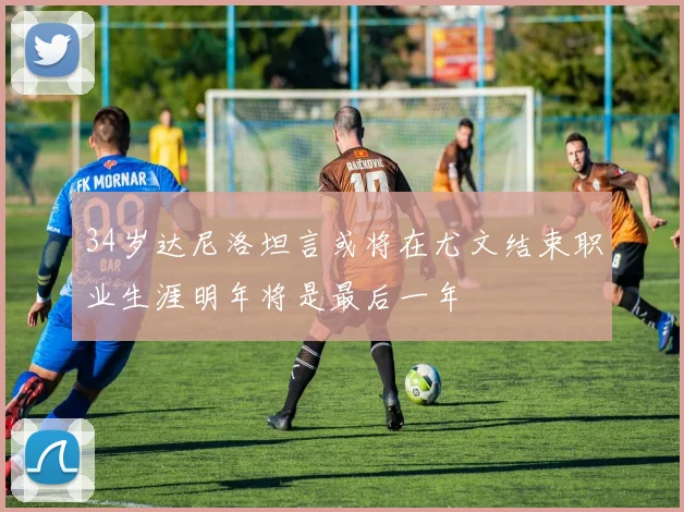 34岁达尼洛坦言或将在尤文结束职业生涯明年将是最后一年