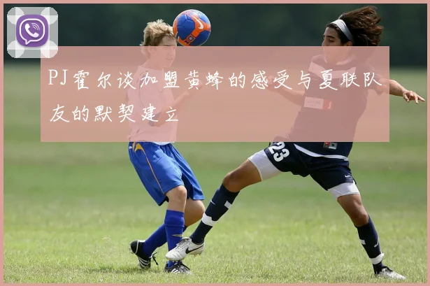 PJ霍尔谈加盟黄蜂的感受与夏联队友的默契建立