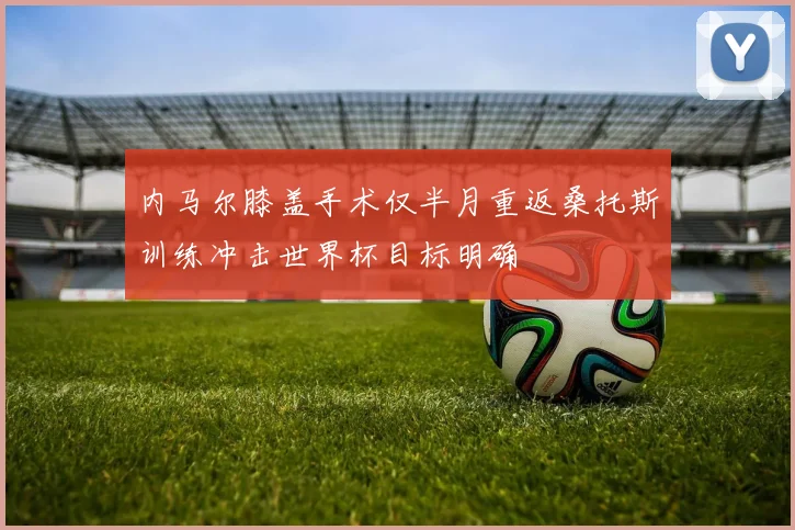 内马尔膝盖手术仅半月重返桑托斯训练冲击世界杯目标明确
