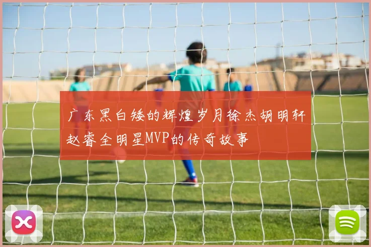 广东黑白矮的辉煌岁月徐杰胡明轩赵睿全明星MVP的传奇故事