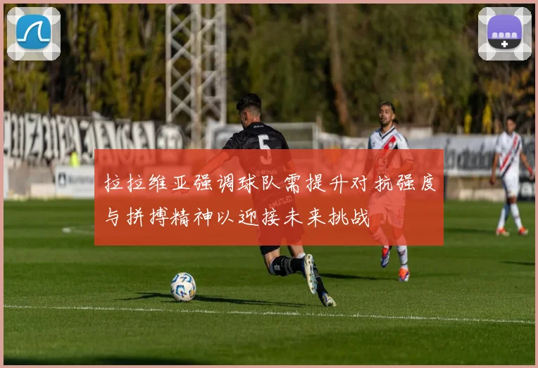拉拉维亚强调球队需提升对抗强度与拼搏精神以迎接未来挑战