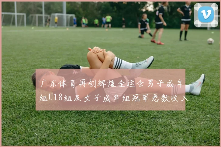 广东体育再创辉煌全运会男子成年组U18组及女子成年组冠军悉数收入囊中