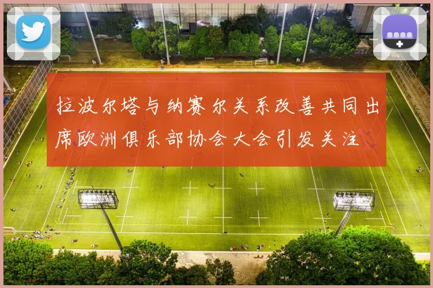 拉波尔塔与纳赛尔关系改善共同出席欧洲俱乐部协会大会引发关注