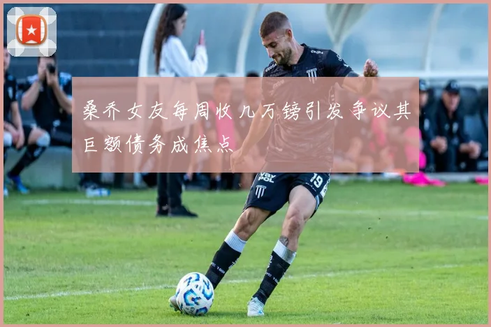 桑乔女友每周收几万镑引发争议其巨额债务成焦点