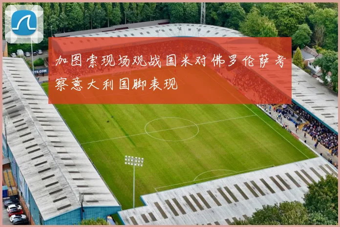 加图索现场观战国米对佛罗伦萨考察意大利国脚表现
