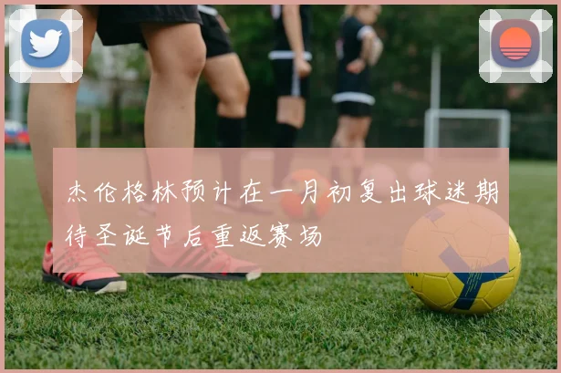 杰伦格林预计在一月初复出球迷期待圣诞节后重返赛场